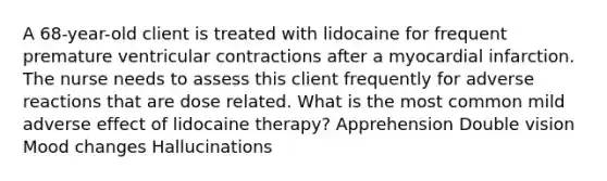 A 68-year-old client is treated with lidocaine for frequent premature ventricular contractions after a myocardial infarction. The nurse needs to assess this client frequently for adverse reactions that are dose related. What is the most common mild adverse effect of lidocaine therapy? Apprehension Double vision Mood changes Hallucinations