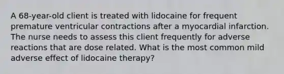 A 68-year-old client is treated with lidocaine for frequent premature ventricular contractions after a myocardial infarction. The nurse needs to assess this client frequently for adverse reactions that are dose related. What is the most common mild adverse effect of lidocaine therapy?