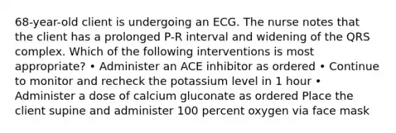 68-year-old client is undergoing an ECG. The nurse notes that the client has a prolonged P-R interval and widening of the QRS complex. Which of the following interventions is most appropriate? • Administer an ACE inhibitor as ordered • Continue to monitor and recheck the potassium level in 1 hour • Administer a dose of calcium gluconate as ordered Place the client supine and administer 100 percent oxygen via face mask