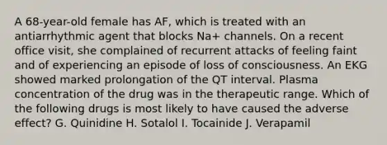 A 68-year-old female has AF, which is treated with an antiarrhythmic agent that blocks Na+ channels. On a recent office visit, she complained of recurrent attacks of feeling faint and of experiencing an episode of loss of consciousness. An EKG showed marked prolongation of the QT interval. Plasma concentration of the drug was in the therapeutic range. Which of the following drugs is most likely to have caused the adverse effect? G. Quinidine H. Sotalol I. Tocainide J. Verapamil