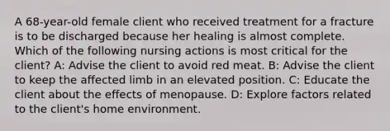 A 68-year-old female client who received treatment for a fracture is to be discharged because her healing is almost complete. Which of the following nursing actions is most critical for the client? A: Advise the client to avoid red meat. B: Advise the client to keep the affected limb in an elevated position. C: Educate the client about the effects of menopause. D: Explore factors related to the client's home environment.