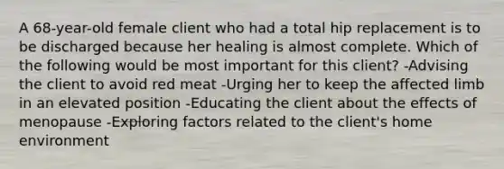 A 68-year-old female client who had a total hip replacement is to be discharged because her healing is almost complete. Which of the following would be most important for this client? -Advising the client to avoid red meat -Urging her to keep the affected limb in an elevated position -Educating the client about the effects of menopause -Exploring factors related to the client's home environment