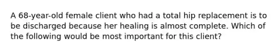 A 68-year-old female client who had a total hip replacement is to be discharged because her healing is almost complete. Which of the following would be most important for this client?