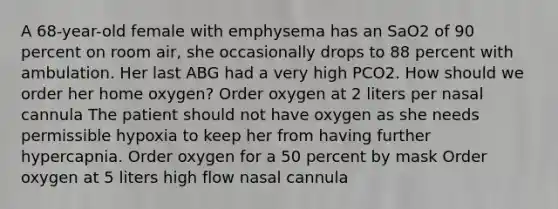 A 68-year-old female with emphysema has an SaO2 of 90 percent on room air, she occasionally drops to 88 percent with ambulation. Her last ABG had a very high PCO2. How should we order her home oxygen? Order oxygen at 2 liters per nasal cannula The patient should not have oxygen as she needs permissible hypoxia to keep her from having further hypercapnia. Order oxygen for a 50 percent by mask Order oxygen at 5 liters high flow nasal cannula