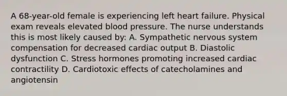 A 68-year-old female is experiencing left heart failure. Physical exam reveals elevated blood pressure. The nurse understands this is most likely caused by: A. Sympathetic nervous system compensation for decreased cardiac output B. Diastolic dysfunction C. Stress hormones promoting increased cardiac contractility D. Cardiotoxic effects of catecholamines and angiotensin