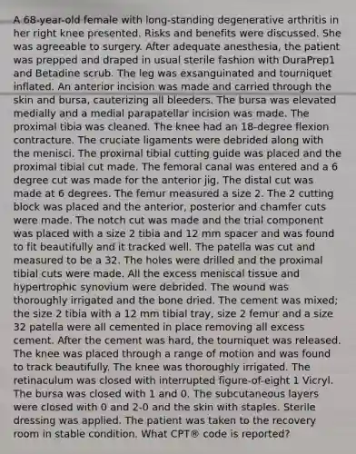 A 68-year-old female with long-standing degenerative arthritis in her right knee presented. Risks and benefits were discussed. She was agreeable to surgery. After adequate anesthesia, the patient was prepped and draped in usual sterile fashion with DuraPrep1 and Betadine scrub. The leg was exsanguinated and tourniquet inflated. An anterior incision was made and carried through the skin and bursa, cauterizing all bleeders. The bursa was elevated medially and a medial parapatellar incision was made. The proximal tibia was cleaned. The knee had an 18-degree flexion contracture. The cruciate ligaments were debrided along with the menisci. The proximal tibial cutting guide was placed and the proximal tibial cut made. The femoral canal was entered and a 6 degree cut was made for the anterior jig. The distal cut was made at 6 degrees. The femur measured a size 2. The 2 cutting block was placed and the anterior, posterior and chamfer cuts were made. The notch cut was made and the trial component was placed with a size 2 tibia and 12 mm spacer and was found to fit beautifully and it tracked well. The patella was cut and measured to be a 32. The holes were drilled and the proximal tibial cuts were made. All the excess meniscal tissue and hypertrophic synovium were debrided. The wound was thoroughly irrigated and the bone dried. The cement was mixed; the size 2 tibia with a 12 mm tibial tray, size 2 femur and a size 32 patella were all cemented in place removing all excess cement. After the cement was hard, the tourniquet was released. The knee was placed through a range of motion and was found to track beautifully. The knee was thoroughly irrigated. The retinaculum was closed with interrupted figure-of-eight 1 Vicryl. The bursa was closed with 1 and 0. The subcutaneous layers were closed with 0 and 2-0 and the skin with staples. Sterile dressing was applied. The patient was taken to the recovery room in stable condition. What CPT® code is reported?