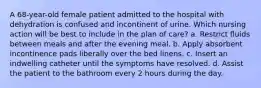 A 68-year-old female patient admitted to the hospital with dehydration is confused and incontinent of urine. Which nursing action will be best to include in the plan of care? a. Restrict fluids between meals and after the evening meal. b. Apply absorbent incontinence pads liberally over the bed linens. c. Insert an indwelling catheter until the symptoms have resolved. d. Assist the patient to the bathroom every 2 hours during the day.