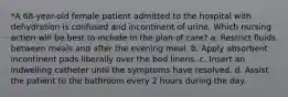 *A 68-year-old female patient admitted to the hospital with dehydration is confused and incontinent of urine. Which nursing action will be best to include in the plan of care? a. Restrict fluids between meals and after the evening meal. b. Apply absorbent incontinent pads liberally over the bed linens. c. Insert an indwelling catheter until the symptoms have resolved. d. Assist the patient to the bathroom every 2 hours during the day.