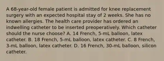 A 68-year-old female patient is admitted for knee replacement surgery with an expected hospital stay of 2 weeks. She has no known allergies. The health care provider has ordered an indwelling catheter to be inserted preoperatively. Which catheter should the nurse choose? A. 14 French, 5-mL balloon, latex catheter. B. 18 French, 5-mL balloon, latex catheter. C. 8 French, 3-mL balloon, latex catheter. D. 16 French, 30-mL balloon, silicon catheter.