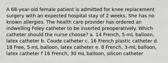 A 68-year-old female patient is admitted for knee replacement surgery with an expected hospital stay of 2 weeks. She has no known allergies. The health care provider has ordered an indwelling Foley catheter to be inserted preoperatively. Which catheter should the nurse choose? a. 14 French, 5-mL balloon, latex catheter b. Coude catheter c. 16 French plastic catheter d. 18 Free, 5-mL balloon, latex catheter e. 8 French, 3-mL balloon, latex catheter f 16 French, 30 mL balloon, silicon catheter