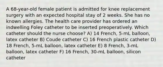 A 68-year-old female patient is admitted for knee replacement surgery with an expected hospital stay of 2 weeks. She has no known allergies. The health care provider has ordered an indwelling Foley catheter to be inserted preoperatively. Which catheter should the nurse choose? A) 14 French, 5-mL balloon, latex catheter B) Coude catheter C) 16 French plastic catheter D) 18 French, 5-mL balloon, latex catheter E) 8 French, 3-mL balloon, latex catheter F) 16 French, 30-mL balloon, silicon catheter