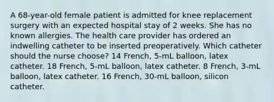 A 68-year-old female patient is admitted for knee replacement surgery with an expected hospital stay of 2 weeks. She has no known allergies. The health care provider has ordered an indwelling catheter to be inserted preoperatively. Which catheter should the nurse choose? 14 French, 5-mL balloon, latex catheter. 18 French, 5-mL balloon, latex catheter. 8 French, 3-mL balloon, latex catheter. 16 French, 30-mL balloon, silicon catheter.