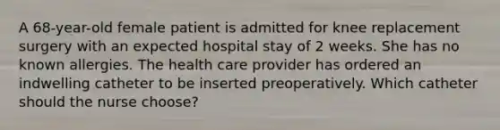 A 68-year-old female patient is admitted for knee replacement surgery with an expected hospital stay of 2 weeks. She has no known allergies. The health care provider has ordered an indwelling catheter to be inserted preoperatively. Which catheter should the nurse choose?