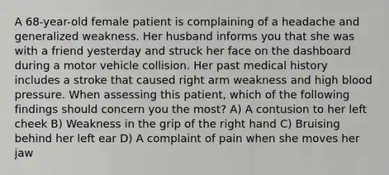 A 68-year-old female patient is complaining of a headache and generalized weakness. Her husband informs you that she was with a friend yesterday and struck her face on the dashboard during a motor vehicle collision. Her past medical history includes a stroke that caused right arm weakness and high blood pressure. When assessing this patient, which of the following findings should concern you the most? A) A contusion to her left cheek B) Weakness in the grip of the right hand C) Bruising behind her left ear D) A complaint of pain when she moves her jaw