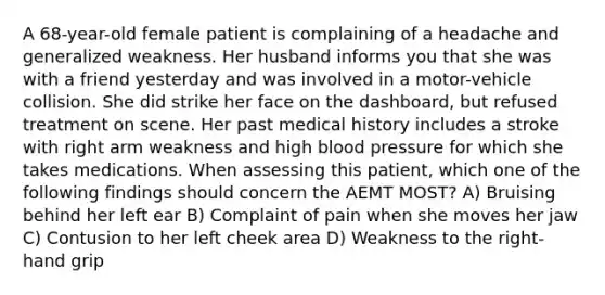 A 68-year-old female patient is complaining of a headache and generalized weakness. Her husband informs you that she was with a friend yesterday and was involved in a motor-vehicle collision. She did strike her face on the dashboard, but refused treatment on scene. Her past medical history includes a stroke with right arm weakness and high blood pressure for which she takes medications. When assessing this patient, which one of the following findings should concern the AEMT MOST? A) Bruising behind her left ear B) Complaint of pain when she moves her jaw C) Contusion to her left cheek area D) Weakness to the right-hand grip