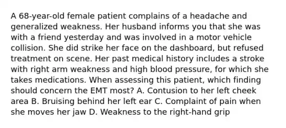 A​ 68-year-old female patient complains of a headache and generalized weakness. Her husband informs you that she was with a friend yesterday and was involved in a motor vehicle collision. She did strike her face on the​ dashboard, but refused treatment on scene. Her past medical history includes a stroke with right arm weakness and high blood​ pressure, for which she takes medications. When assessing this​ patient, which finding should concern the EMT​ most? A. Contusion to her left cheek area B. Bruising behind her left ear C. Complaint of pain when she moves her jaw D. Weakness to the​ right-hand grip