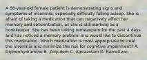 A 68-year-old female patient is demonstrating signs and symptoms of insomnia, especially difficulty falling asleep. She is afraid of taking a medication that can negatively affect her memory and concentration, as she is still working as a bookkeeper. She has been taking temazepam for the past 4 days and has noticed a memory problem and would like to discontinue this medication. Which medication is most appropriate to treat the insomnia and minimize the risk for cognitive impairment? A. Diphenhydramine B. Zolpidem C. Alprazolam D. Ramelteon