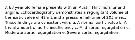 A 68-year-old female presents with an Austin Flint murmur and angina. Echocardiography demonstrates a regurgitant volume of the aortic valve of 42 mL and a pressure half-time of 205 msec. These findings are consistent with: a. A normal aortic valve b. A trivial amount of aortic insufficiency c. Mild aortic regurgitation d. Moderate aortic regurgitation e. Severe aortic regurgitation