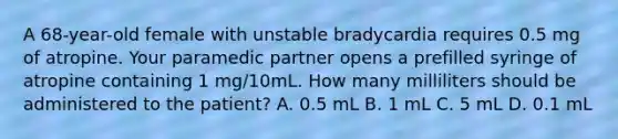 A 68-year-old female with unstable bradycardia requires 0.5 mg of atropine. Your paramedic partner opens a prefilled syringe of atropine containing 1 mg/10mL. How many milliliters should be administered to the patient? A. 0.5 mL B. 1 mL C. 5 mL D. 0.1 mL