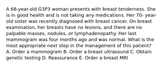 A 68-year-old G3P3 woman presents with breast tenderness. She is in good health and is not taking any medications. Her 70- year-old sister was recently diagnosed with breast cancer. On breast examination, her breasts have no lesions, and there are no palpable masses, nodules, or lymphadenopathy. Her last mammogram was four months ago and was normal. What is the most appropriate next step in the management of this patient? A. Order a mammogram B. Order a breast ultrasound C. Obtain genetic testing D. Reassurance E. Order a breast MRI