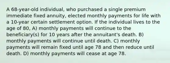 A 68-year-old individual, who purchased a single premium immediate fixed annuity, elected monthly payments for life with a 10-year certain settlement option. If the individual lives to the age of 80, A) monthly payments will continue to the beneficiary(s) for 10 years after the annuitant's death. B) monthly payments will continue until death. C) monthly payments will remain fixed until age 78 and then reduce until death. D) monthly payments will cease at age 78.