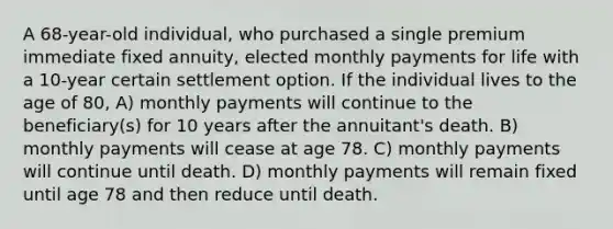 A 68-year-old individual, who purchased a single premium immediate fixed annuity, elected monthly payments for life with a 10-year certain settlement option. If the individual lives to the age of 80, A) monthly payments will continue to the beneficiary(s) for 10 years after the annuitant's death. B) monthly payments will cease at age 78. C) monthly payments will continue until death. D) monthly payments will remain fixed until age 78 and then reduce until death.