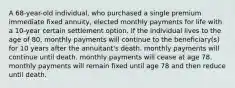 A 68-year-old individual, who purchased a single premium immediate fixed annuity, elected monthly payments for life with a 10-year certain settlement option. If the individual lives to the age of 80, monthly payments will continue to the beneficiary(s) for 10 years after the annuitant's death. monthly payments will continue until death. monthly payments will cease at age 78. monthly payments will remain fixed until age 78 and then reduce until death.