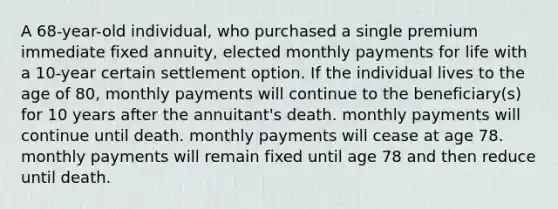 A 68-year-old individual, who purchased a single premium immediate fixed annuity, elected monthly payments for life with a 10-year certain settlement option. If the individual lives to the age of 80, monthly payments will continue to the beneficiary(s) for 10 years after the annuitant's death. monthly payments will continue until death. monthly payments will cease at age 78. monthly payments will remain fixed until age 78 and then reduce until death.