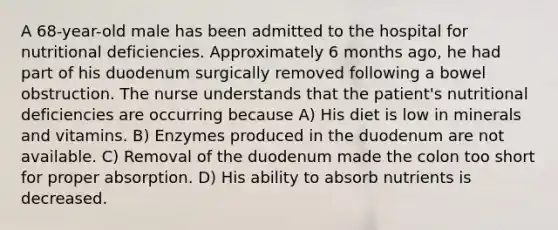 A 68-year-old male has been admitted to the hospital for nutritional deficiencies. Approximately 6 months ago, he had part of his duodenum surgically removed following a bowel obstruction. The nurse understands that the patient's nutritional deficiencies are occurring because A) His diet is low in minerals and vitamins. B) Enzymes produced in the duodenum are not available. C) Removal of the duodenum made the colon too short for proper absorption. D) His ability to absorb nutrients is decreased.