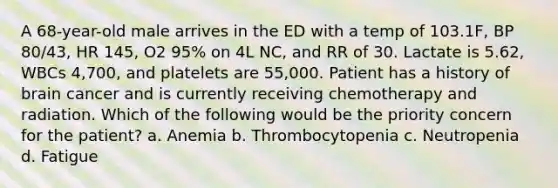 A 68-year-old male arrives in the ED with a temp of 103.1F, BP 80/43, HR 145, O2 95% on 4L NC, and RR of 30. Lactate is 5.62, WBCs 4,700, and platelets are 55,000. Patient has a history of brain cancer and is currently receiving chemotherapy and radiation. Which of the following would be the priority concern for the patient? a. Anemia b. Thrombocytopenia c. Neutropenia d. Fatigue