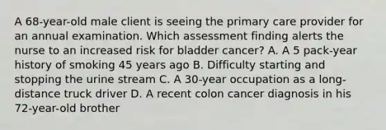 A 68-year-old male client is seeing the primary care provider for an annual examination. Which assessment finding alerts the nurse to an increased risk for bladder cancer? A. A 5 pack-year history of smoking 45 years ago B. Difficulty starting and stopping the urine stream C. A 30-year occupation as a long-distance truck driver D. A recent colon cancer diagnosis in his 72-year-old brother