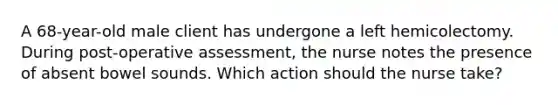 A 68-year-old male client has undergone a left hemicolectomy. During post-operative assessment, the nurse notes the presence of absent bowel sounds. Which action should the nurse take?
