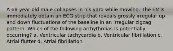 A 68-year-old male collapses in his yard while mowing. The EMTs immediately obtain an ECG strip that reveals grossly irregular up and down fluctuations of the baseline in an irregular zigzag pattern. Which of the following arrhythmias is potentially occurring? a. Ventricular tachycardia b. Ventricular fibrillation c. Atrial flutter d. Atrial fibrillation