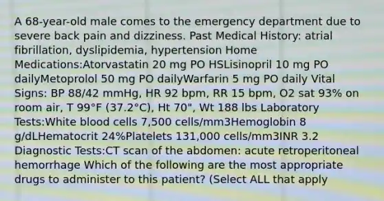 A 68-year-old male comes to the emergency department due to severe back pain and dizziness. Past Medical History: atrial fibrillation, dyslipidemia, hypertension Home Medications:Atorvastatin 20 mg PO HSLisinopril 10 mg PO dailyMetoprolol 50 mg PO dailyWarfarin 5 mg PO daily Vital Signs: BP 88/42 mmHg, HR 92 bpm, RR 15 bpm, O2 sat 93% on room air, T 99°F (37.2°C), Ht 70", Wt 188 lbs Laboratory Tests:White blood cells 7,500 cells/mm3Hemoglobin 8 g/dLHematocrit 24%Platelets 131,000 cells/mm3INR 3.2 Diagnostic Tests:CT scan of the abdomen: acute retroperitoneal hemorrhage Which of the following are the most appropriate drugs to administer to this patient? (Select ALL that apply