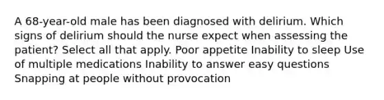 A 68-year-old male has been diagnosed with delirium. Which signs of delirium should the nurse expect when assessing the patient? Select all that apply. Poor appetite Inability to sleep Use of multiple medications Inability to answer easy questions Snapping at people without provocation