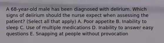 A 68-year-old male has been diagnosed with delirium. Which signs of delirium should the nurse expect when assessing the patient? (Select all that apply) A. Poor appetite B. Inability to sleep C. Use of multiple medications D. Inability to answer easy questions E. Snapping at people without provocation