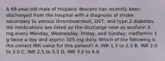 A 68-year-old male of Hispanic descent has recently been discharged from the hospital with a diagnosis of stroke secondary to venous thromboemboli, DVT, and type 2 diabetes. His medications are listed on the discharge note as warfarin 5 mg every Monday, Wednesday, Friday, and Sunday; metformin 1 g twice a day and aspirin 325 mg daily. Which of the following is the correct INR value for this patient? A. INR 1.5 to 2.5 B. INR 2.0 to 3.0 C. INR 2.5 to 3.5 D. INR 3.0 to 4.0