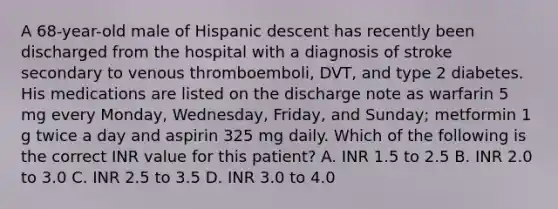 A 68-year-old male of Hispanic descent has recently been discharged from the hospital with a diagnosis of stroke secondary to venous thromboemboli, DVT, and type 2 diabetes. His medications are listed on the discharge note as warfarin 5 mg every Monday, Wednesday, Friday, and Sunday; metformin 1 g twice a day and aspirin 325 mg daily. Which of the following is the correct INR value for this patient? A. INR 1.5 to 2.5 B. INR 2.0 to 3.0 C. INR 2.5 to 3.5 D. INR 3.0 to 4.0