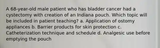 A 68-year-old male patient who has bladder cancer had a cystectomy with creation of an Indiana pouch. Which topic will be included in patient teaching? a. Application of ostomy appliances b. Barrier products for skin protection c. Catheterization technique and schedule d. Analgesic use before emptying the pouch