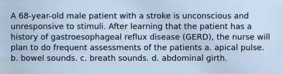 A 68-year-old male patient with a stroke is unconscious and unresponsive to stimuli. After learning that the patient has a history of gastroesophageal reflux disease (GERD), the nurse will plan to do frequent assessments of the patients a. apical pulse. b. bowel sounds. c. breath sounds. d. abdominal girth.