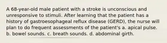 A 68-year-old male patient with a stroke is unconscious and unresponsive to stimuli. After learning that the patient has a history of gastroesophageal reflux disease (GERD), the nurse will plan to do frequent assessments of the patient's a. apical pulse. b. bowel sounds. c. breath sounds. d. abdominal girth.