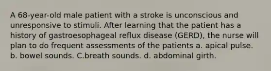 A 68-year-old male patient with a stroke is unconscious and unresponsive to stimuli. After learning that the patient has a history of gastroesophageal reflux disease (GERD), the nurse will plan to do frequent assessments of the patients a. apical pulse. b. bowel sounds. C.breath sounds. d. abdominal girth.