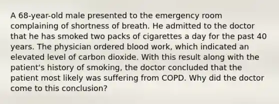 A 68-year-old male presented to the emergency room complaining of shortness of breath. He admitted to the doctor that he has smoked two packs of cigarettes a day for the past 40 years. The physician ordered blood work, which indicated an elevated level of carbon dioxide. With this result along with the patient's history of smoking, the doctor concluded that the patient most likely was suffering from COPD. Why did the doctor come to this conclusion?