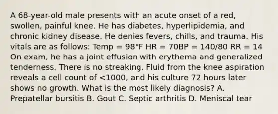 A 68-year-old male presents with an acute onset of a red, swollen, painful knee. He has diabetes, hyperlipidemia, and chronic kidney disease. He denies fevers, chills, and trauma. His vitals are as follows: Temp = 98°F HR = 70BP = 140/80 RR = 14 On exam, he has a joint effusion with erythema and generalized tenderness. There is no streaking. Fluid from the knee aspiration reveals a cell count of <1000, and his culture 72 hours later shows no growth. What is the most likely diagnosis? A. Prepatellar bursitis B. Gout C. Septic arthritis D. Meniscal tear