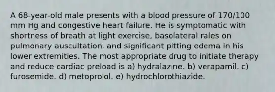 A 68-year-old male presents with a blood pressure of 170/100 mm Hg and congestive heart failure. He is symptomatic with shortness of breath at light exercise, basolateral rales on pulmonary auscultation, and significant pitting edema in his lower extremities. The most appropriate drug to initiate therapy and reduce cardiac preload is a) hydralazine. b) verapamil. c) furosemide. d) metoprolol. e) hydrochlorothiazide.