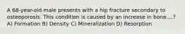 A 68-year-old male presents with a hip fracture secondary to osteoporosis. This condition is caused by an increase in bone....? A) Formation B) Density C) Mineralization D) Resorption