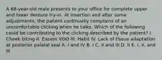 A 68-year-old male presents to your office for complete upper and lower denture try-in. At insertion and after some adjustments, the patient continually complains of an uncomfortable clicking when he talks. Which of the following could be contributing to the clicking described by the patient? I. Cheek biting II. Excess VDO III. Habit IV. Lack of tissue adaptation at posterior palatal seal A. I and IV B. I C. II and III D. II E. I, II, and III