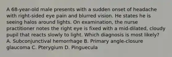 A 68-year-old male presents with a sudden onset of headache with right-sided eye pain and blurred vision. He states he is seeing halos around lights. On examination, the nurse practitioner notes the right eye is fixed with a mid-dilated, cloudy pupil that reacts slowly to light. Which diagnosis is most likely? A. Subconjunctival hemorrhage B. Primary angle-closure glaucoma C. Pterygium D. Pinguecula