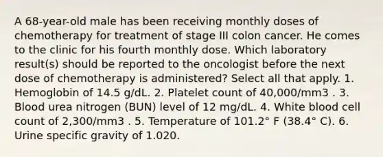 A 68-year-old male has been receiving monthly doses of chemotherapy for treatment of stage III colon cancer. He comes to the clinic for his fourth monthly dose. Which laboratory result(s) should be reported to the oncologist before the next dose of chemotherapy is administered? Select all that apply. 1. Hemoglobin of 14.5 g/dL. 2. Platelet count of 40,000/mm3 . 3. Blood urea nitrogen (BUN) level of 12 mg/dL. 4. White blood cell count of 2,300/mm3 . 5. Temperature of 101.2° F (38.4° C). 6. Urine specific gravity of 1.020.