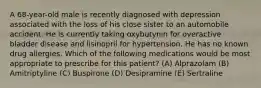 A 68-year-old male is recently diagnosed with depression associated with the loss of his close sister to an automobile accident. He is currently taking oxybutynin for overactive bladder disease and lisinopril for hypertension. He has no known drug allergies. Which of the following medications would be most appropriate to prescribe for this patient? (A) Alprazolam (B) Amitriptyline (C) Buspirone (D) Desipramine (E) Sertraline